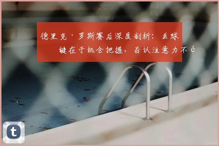 德里克·罗斯赛后深度剖析：丢球关键在于机会把握，否认注意力不集中影响表现