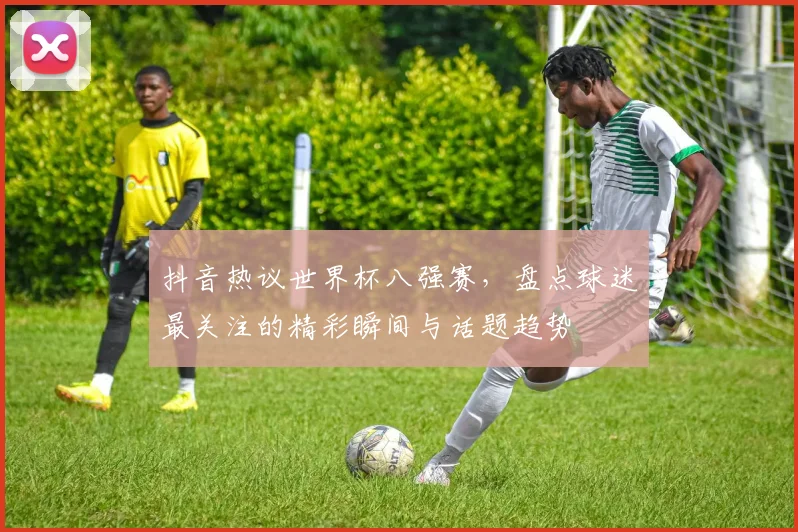 抖音热议世界杯八强赛，盘点球迷最关注的精彩瞬间与话题趋势
