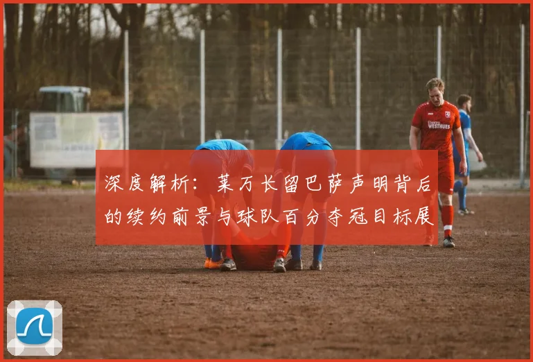 深度解析：莱万长留巴萨声明背后的续约前景与球队百分夺冠目标展望