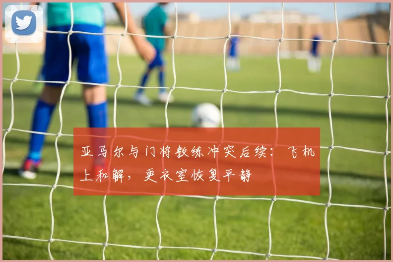 亚马尔与门将教练冲突后续：飞机上和解，更衣室恢复平静