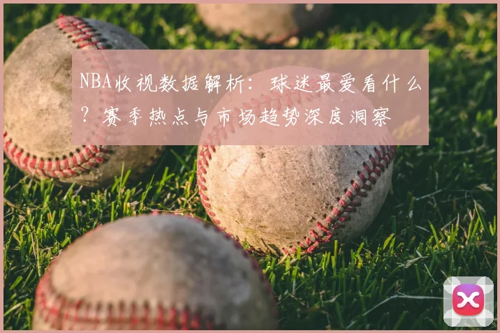 NBA收视数据解析：球迷最爱看什么？赛季热点与市场趋势深度洞察